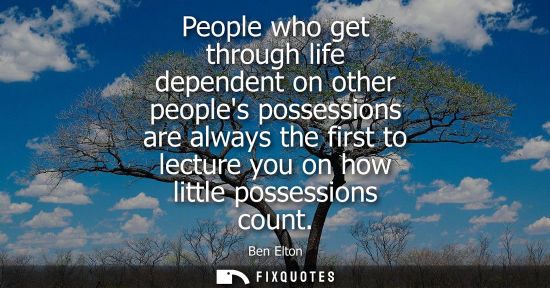 Small: People who get through life dependent on other peoples possessions are always the first to lecture you 
