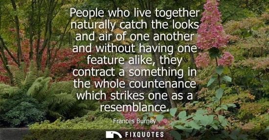 Small: People who live together naturally catch the looks and air of one another and without having one featur