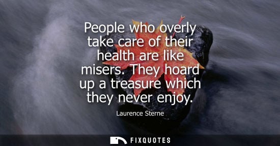 Small: People who overly take care of their health are like misers. They hoard up a treasure which they never 