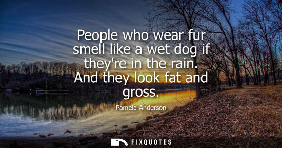 Small: People who wear fur smell like a wet dog if theyre in the rain. And they look fat and gross