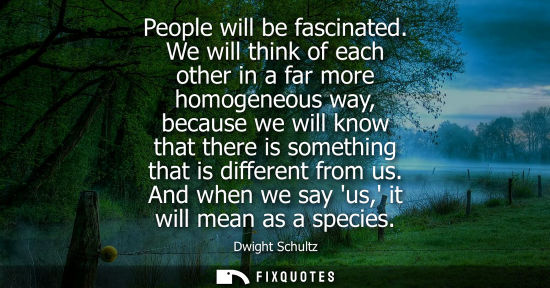 Small: People will be fascinated. We will think of each other in a far more homogeneous way, because we will k