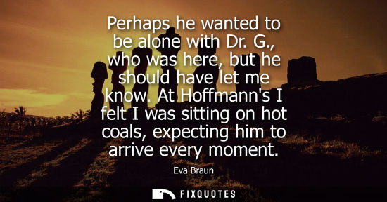 Small: Perhaps he wanted to be alone with Dr. G., who was here, but he should have let me know. At Hoffmanns I