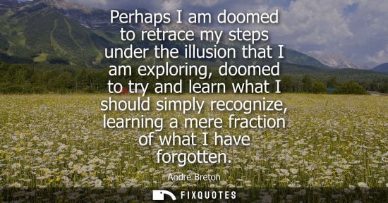 Small: Perhaps I am doomed to retrace my steps under the illusion that I am exploring, doomed to try and learn what I