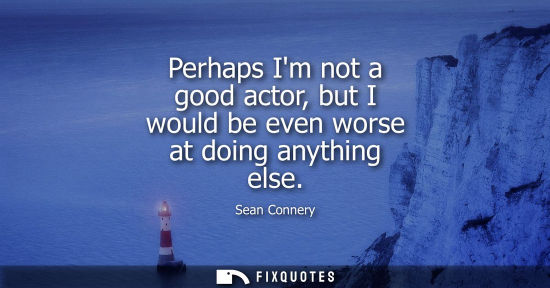 Small: Perhaps Im not a good actor, but I would be even worse at doing anything else