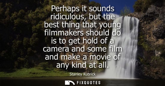 Small: Perhaps it sounds ridiculous, but the best thing that young filmmakers should do is to get hold of a ca