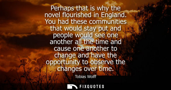 Small: Perhaps that is why the novel flourished in England. You had these communities that would stay put and people 