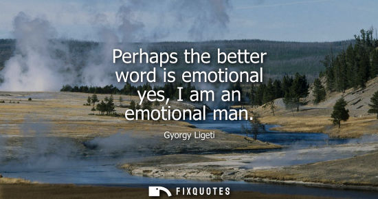 Small: Perhaps the better word is emotional yes, I am an emotional man