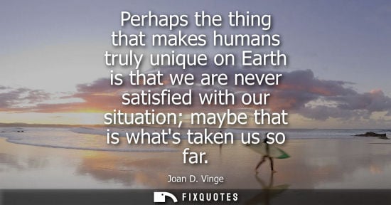 Small: Perhaps the thing that makes humans truly unique on Earth is that we are never satisfied with our situa