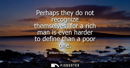 Small: Perhaps they do not recognize themselves, for a rich man is even harder to define than a poor one