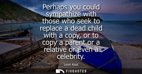 Small: Perhaps you could sympathize with those who seek to replace a dead child with a copy, or to copy a pare