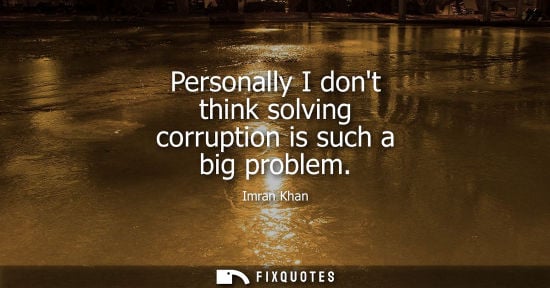 Small: Personally I dont think solving corruption is such a big problem