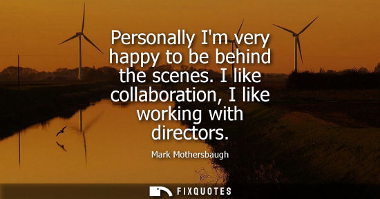 Small: Personally Im very happy to be behind the scenes. I like collaboration, I like working with directors