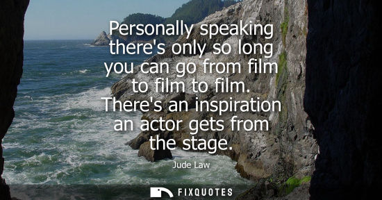 Small: Personally speaking theres only so long you can go from film to film to film. Theres an inspiration an 