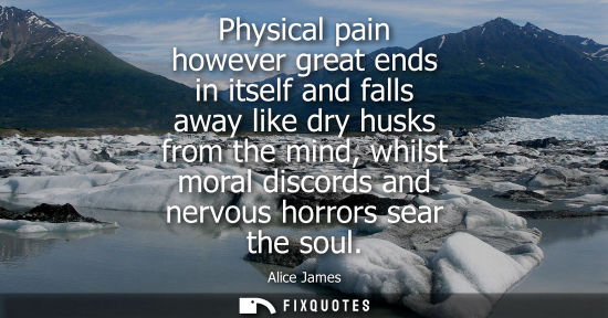 Small: Physical pain however great ends in itself and falls away like dry husks from the mind, whilst moral di