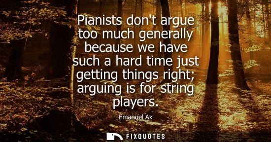 Small: Pianists dont argue too much generally because we have such a hard time just getting things right arguing is f