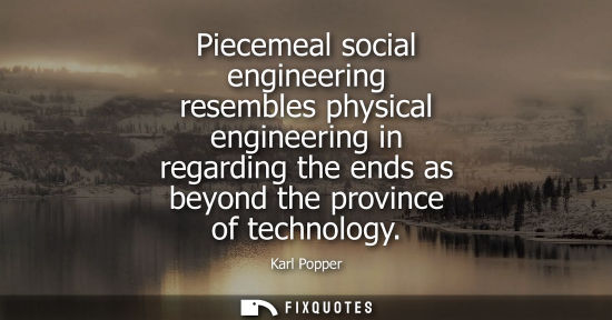 Small: Piecemeal social engineering resembles physical engineering in regarding the ends as beyond the province of te