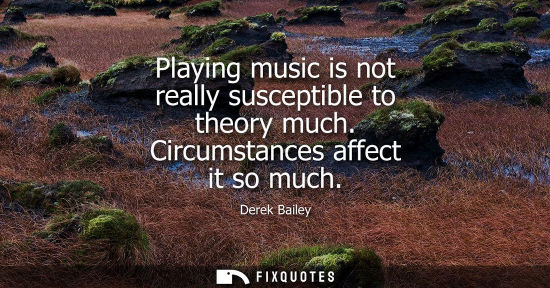 Small: Playing music is not really susceptible to theory much. Circumstances affect it so much