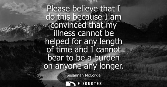 Small: Please believe that I do this because I am convinced that my illness cannot be helped for any length of
