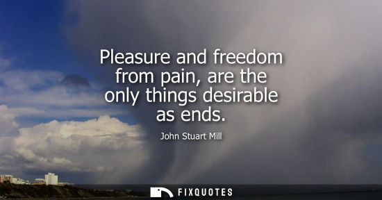 Small: Pleasure and freedom from pain, are the only things desirable as ends
