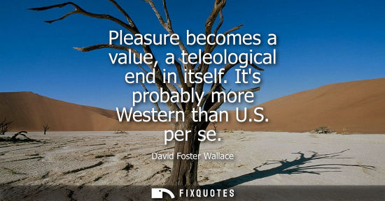 Small: Pleasure becomes a value, a teleological end in itself. Its probably more Western than U.S. per se