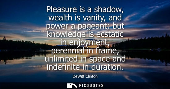 Small: Pleasure is a shadow, wealth is vanity, and power a pageant but knowledge is ecstatic in enjoyment, per