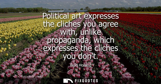 Small: Political art expresses the cliches you agree with, unlike propaganda, which expresses the cliches you 
