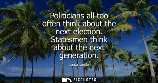Small: Politicians all too often think about the next election. Statesmen think about the next generation