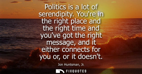 Small: Politics is a lot of serendipity. Youre in the right place and the right time and youve got the right m