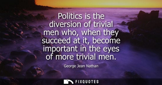 Small: Politics is the diversion of trivial men who, when they succeed at it, become important in the eyes of 