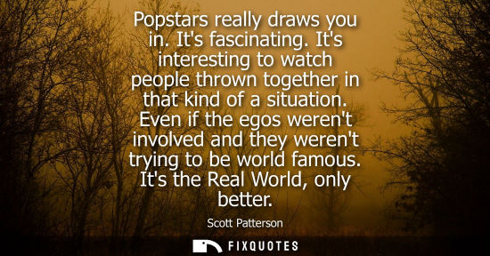 Small: Popstars really draws you in. Its fascinating. Its interesting to watch people thrown together in that 
