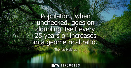 Small: Population, when unchecked, goes on doubling itself every 25 years or increases in a geometrical ratio