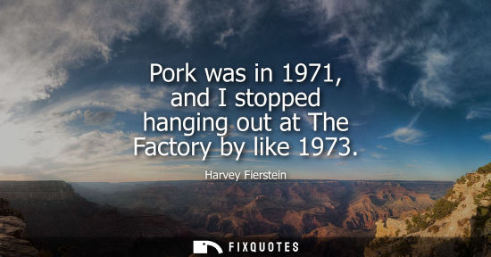 Small: Pork was in 1971, and I stopped hanging out at The Factory by like 1973