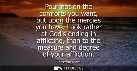 Small: Pour not on the comforts you want, but upon the mercies you have. Look rather at Gods ending in afflict