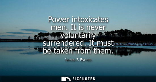 Small: Power intoxicates men. It is never voluntarily surrendered. It must be taken from them