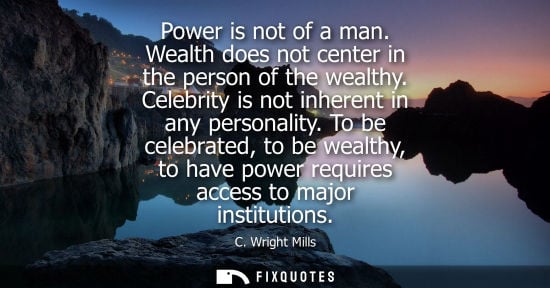 Small: Power is not of a man. Wealth does not center in the person of the wealthy. Celebrity is not inherent in any p
