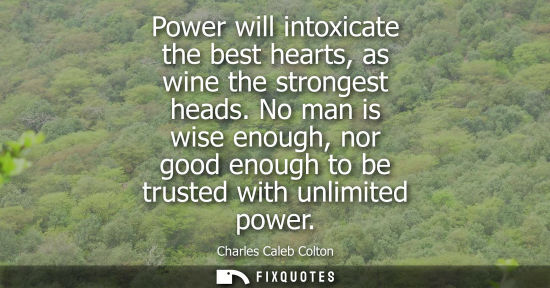 Small: Power will intoxicate the best hearts, as wine the strongest heads. No man is wise enough, nor good enough to 