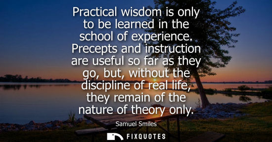 Small: Practical wisdom is only to be learned in the school of experience. Precepts and instruction are useful