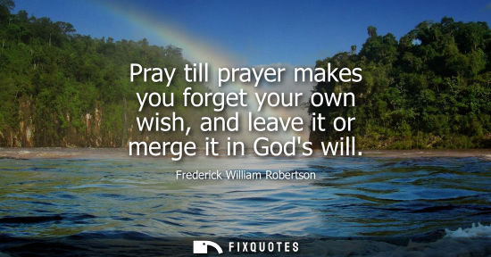 Small: Pray till prayer makes you forget your own wish, and leave it or merge it in Gods will