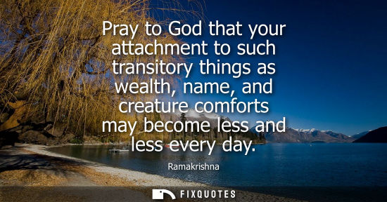 Small: Pray to God that your attachment to such transitory things as wealth, name, and creature comforts may b