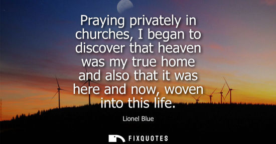 Small: Praying privately in churches, I began to discover that heaven was my true home and also that it was he