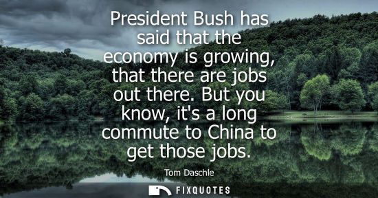 Small: President Bush has said that the economy is growing, that there are jobs out there. But you know, its a