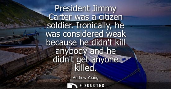 Small: President Jimmy Carter was a citizen soldier. Ironically, he was considered weak because he didnt kill anybody