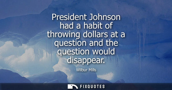 Small: President Johnson had a habit of throwing dollars at a question and the question would disappear