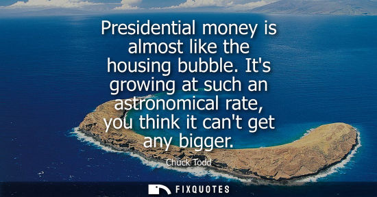 Small: Presidential money is almost like the housing bubble. Its growing at such an astronomical rate, you thi