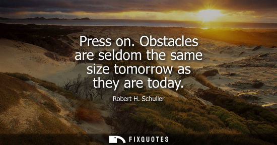 Small: Press on. Obstacles are seldom the same size tomorrow as they are today