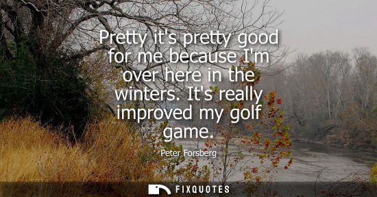 Small: Pretty its pretty good for me because Im over here in the winters. Its really improved my golf game