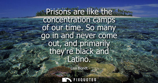 Small: Prisons are like the concentration camps of our time. So many go in and never come out, and primarily t