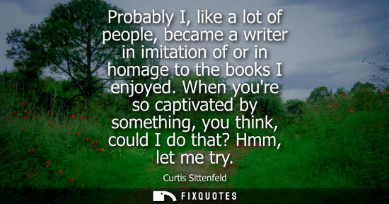 Small: Probably I, like a lot of people, became a writer in imitation of or in homage to the books I enjoyed.