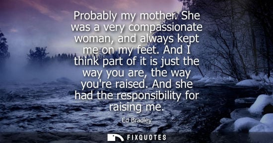Small: Probably my mother. She was a very compassionate woman, and always kept me on my feet. And I think part