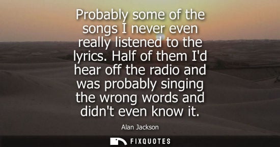 Small: Probably some of the songs I never even really listened to the lyrics. Half of them Id hear off the radio and 